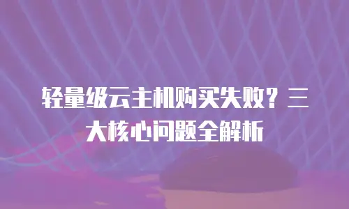 轻量级云主机购买失败？三大核心问题全解析