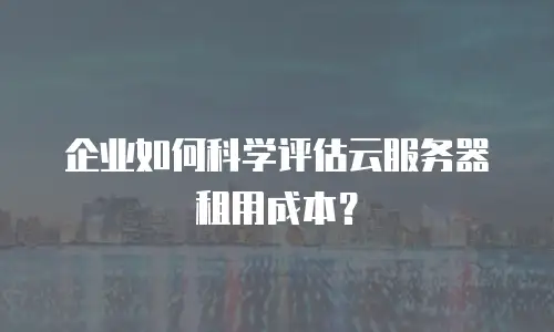 企业如何科学评估云服务器租用成本？