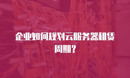 企业如何规划云服务器租赁周期？