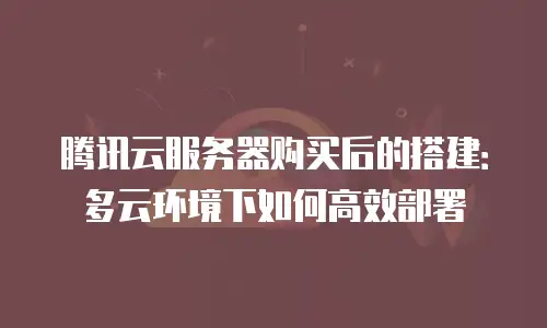 腾讯云服务器购买后的搭建：多云环境下如何高效部署