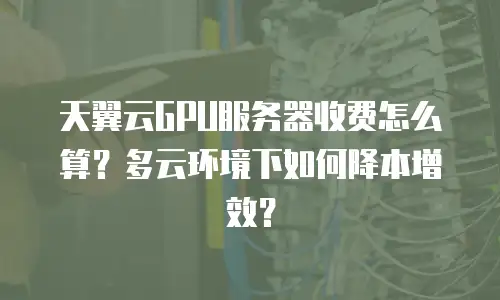 天翼云GPU服务器收费怎么算？多云环境下如何降本增效？