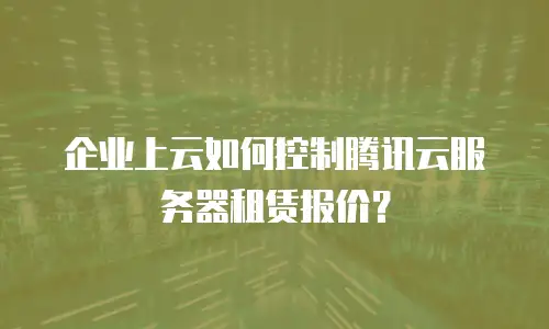 企业上云如何控制腾讯云服务器租赁报价？