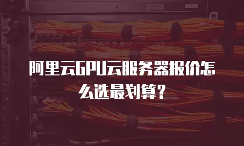 阿里云GPU云服务器报价怎么选最划算？