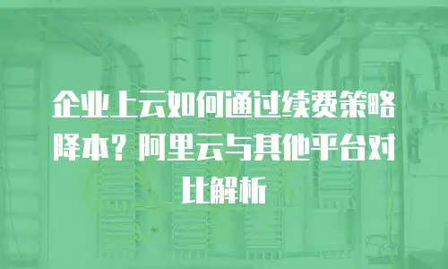企业上云如何通过续费策略降本？阿里云与其他平台对比解析