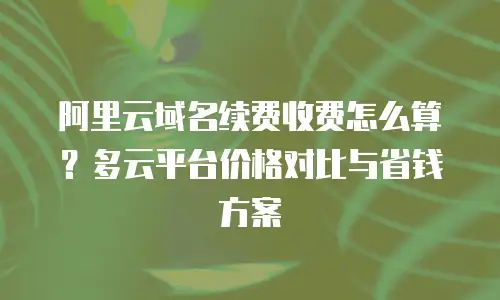 阿里云域名续费收费怎么算？多云平台价格对比与省钱方案