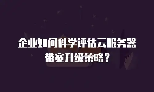 企业如何科学评估云服务器带宽升级策略？