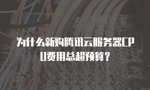 为什么新购腾讯云服务器CPU费用总超预算？