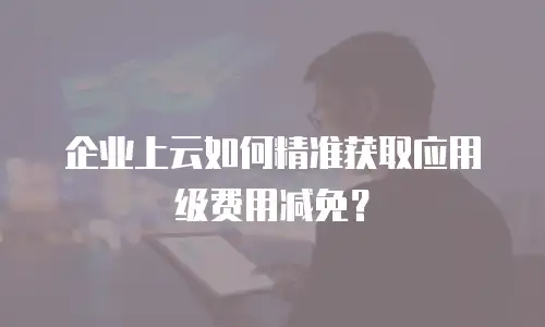 企业上云如何精准获取应用级费用减免？