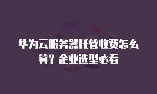 华为云服务器托管收费怎么算？企业选型必看