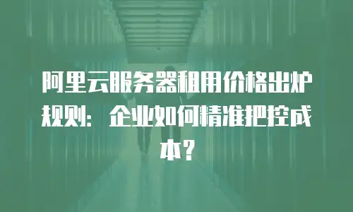 阿里云服务器租用价格出炉规则：企业如何精准把控成本？