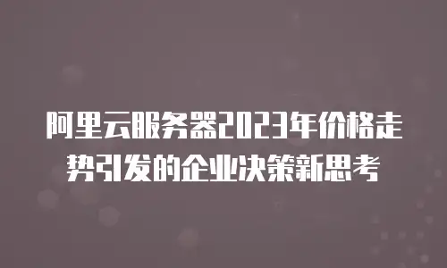 阿里云服务器2023年价格走势引发的企业决策新思考