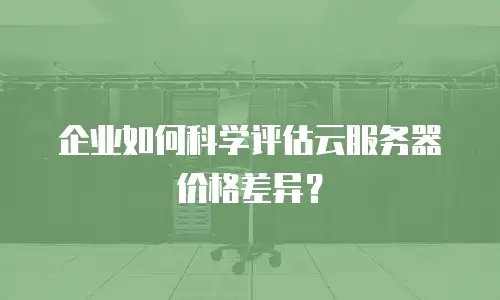 企业如何科学评估云服务器价格差异？