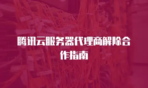 腾讯云服务器代理商解除合作指南
