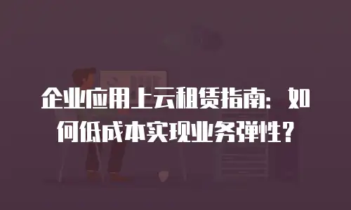 企业应用上云租赁指南：如何低成本实现业务弹性？