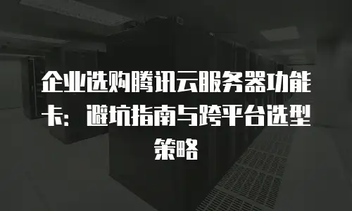 企业选购腾讯云服务器功能卡：避坑指南与跨平台选型策略