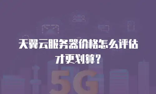 天翼云服务器价格怎么评估才更划算？