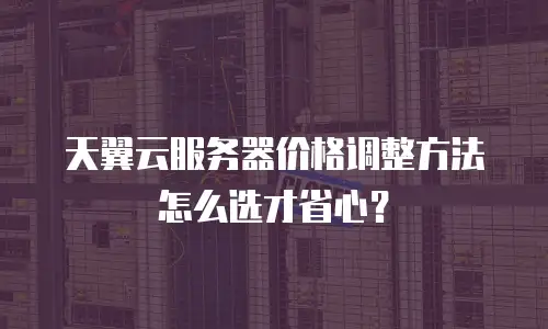 天翼云服务器价格调整方法怎么选才省心？