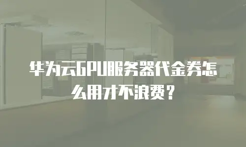 华为云GPU服务器代金券怎么用才不浪费？