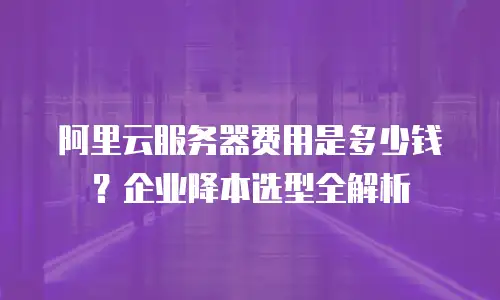 阿里云服务器费用是多少钱？企业降本选型全解析