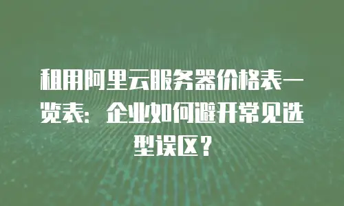 租用阿里云服务器价格表一览表：企业如何避开常见选型误区？