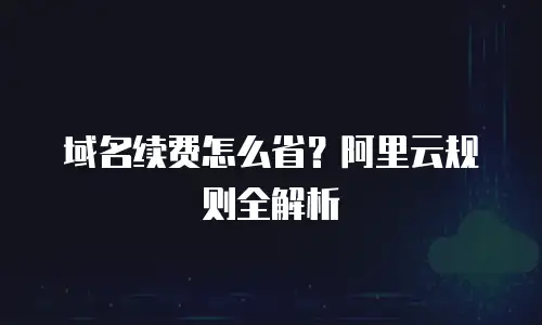 域名续费怎么省？阿里云规则全解析