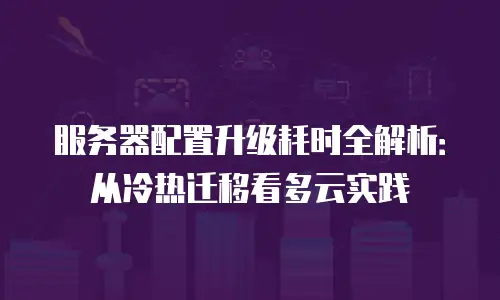服务器配置升级耗时全解析：从冷热迁移看多云实践