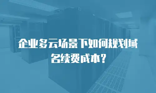 企业多云场景下如何规划域名续费成本？