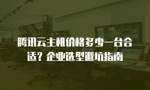 腾讯云主机价格多少一台合适？企业选型避坑指南