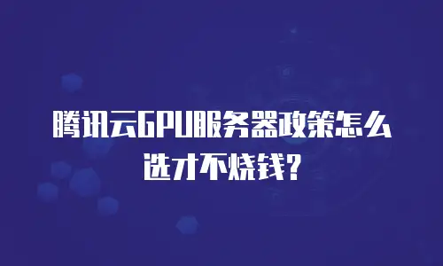 腾讯云GPU服务器政策怎么选才不烧钱？