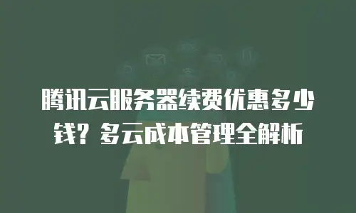 腾讯云服务器续费优惠多少钱？多云成本管理全解析