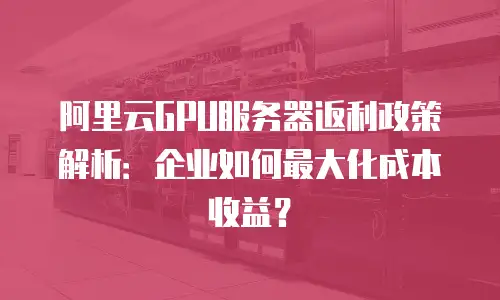 阿里云GPU服务器返利政策解析：企业如何最大化成本收益？