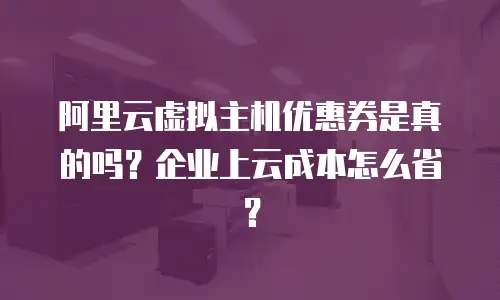阿里云虚拟主机优惠券是真的吗？企业上云成本怎么省？