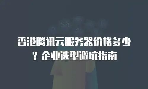 香港腾讯云服务器价格多少？企业选型避坑指南