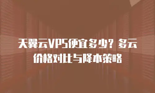 天翼云VPS便宜多少？多云价格对比与降本策略