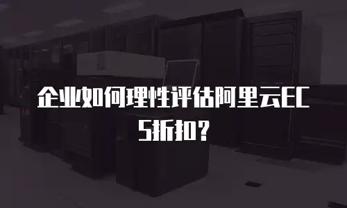 企业如何理性评估阿里云ECS折扣？