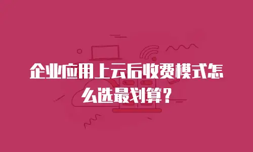 企业应用上云后收费模式怎么选最划算？