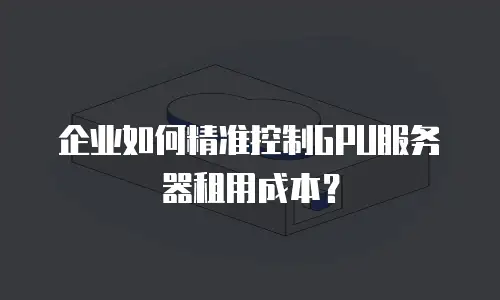 企业如何精准控制GPU服务器租用成本？