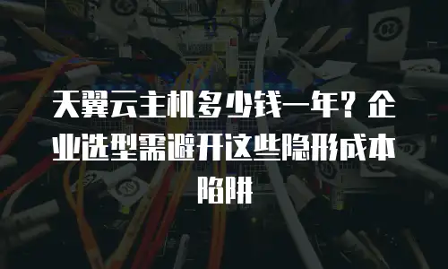 天翼云主机多少钱一年？企业选型需避开这些隐形成本陷阱