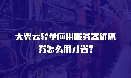 天翼云轻量应用服务器优惠券怎么用才省？