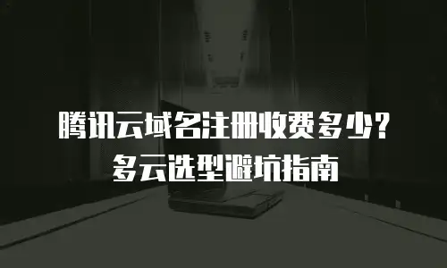 腾讯云域名注册收费多少？多云选型避坑指南
