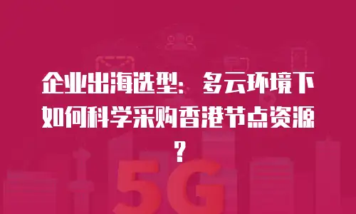 企业出海选型：多云环境下如何科学采购香港节点资源？