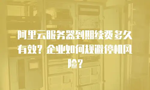 阿里云服务器到期续费多久有效？企业如何规避停机风险？