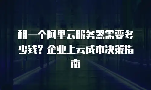 租一个阿里云服务器需要多少钱？企业上云成本决策指南