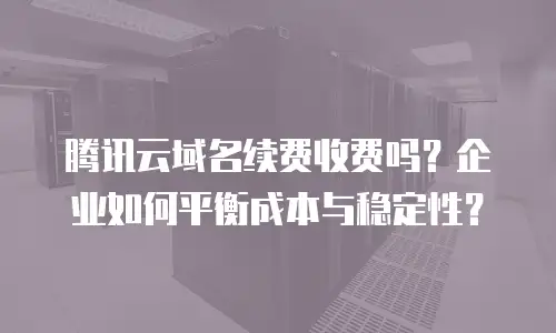 腾讯云域名续费收费吗？企业如何平衡成本与稳定性？