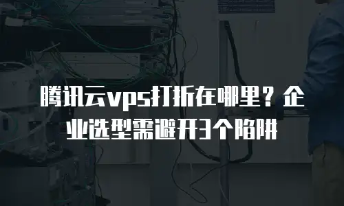 腾讯云vps打折在哪里？企业选型需避开3个陷阱