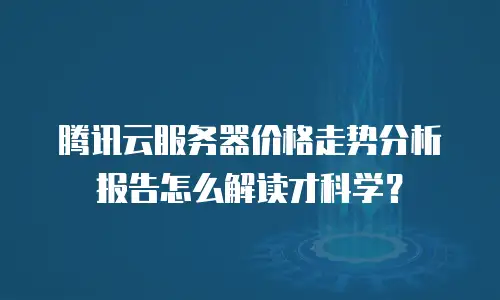 腾讯云服务器价格走势分析报告怎么解读才科学？