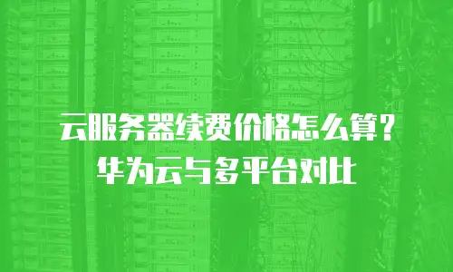 云服务器续费价格怎么算？华为云与多平台对比