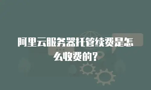 阿里云服务器托管续费是怎么收费的？