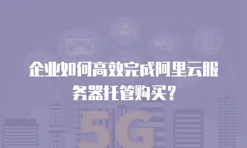 企业如何高效完成阿里云服务器托管购买？