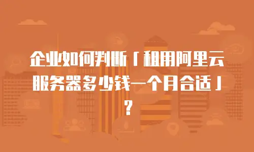 企业如何判断「租用阿里云服务器多少钱一个月合适」？